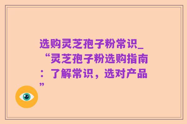 选购灵芝孢子粉常识_“灵芝孢子粉选购指南:了解常识,选对产品”