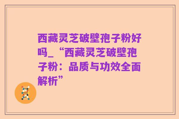 西藏灵芝破壁孢子粉好吗_“西藏灵芝破壁孢子粉：品质与功效全面解析”