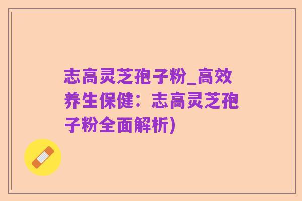 志高灵芝孢子粉_高效养生保健：志高灵芝孢子粉全面解析)