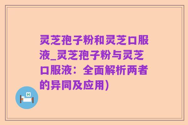 灵芝孢子粉和灵芝口服液_灵芝孢子粉与灵芝口服液:全面解析两者的异同及应用)