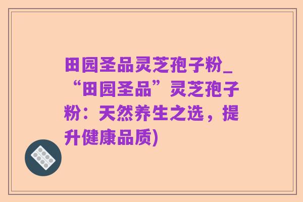 田园圣品灵芝孢子粉_“田园圣品”灵芝孢子粉：天然养生之选，提升健康品质)