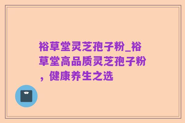 裕草堂灵芝孢子粉_裕草堂高品质灵芝孢子粉，健康养生之选