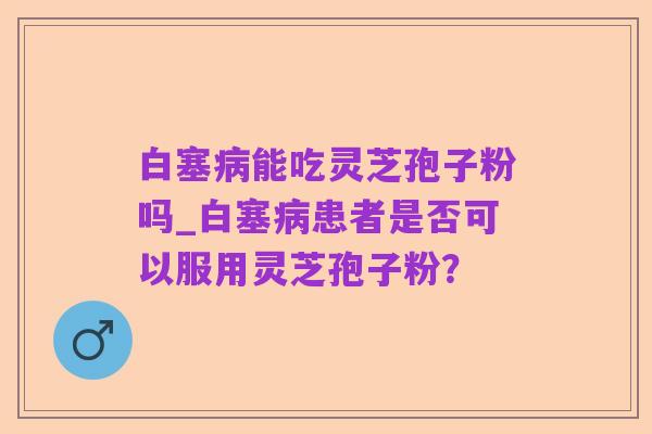 白塞病能吃灵芝孢子粉吗_白塞病患者是否可以服用灵芝孢子粉?