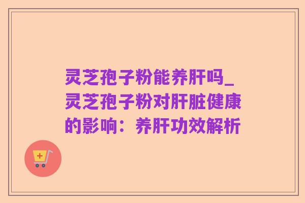 灵芝孢子粉能养肝吗_灵芝孢子粉对肝脏健康的影响:养肝功效解析