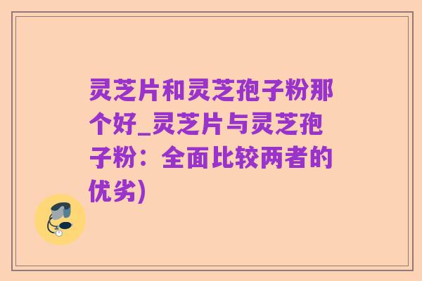 灵芝片和灵芝孢子粉那个好_灵芝片与灵芝孢子粉:全面比较两者的优劣)