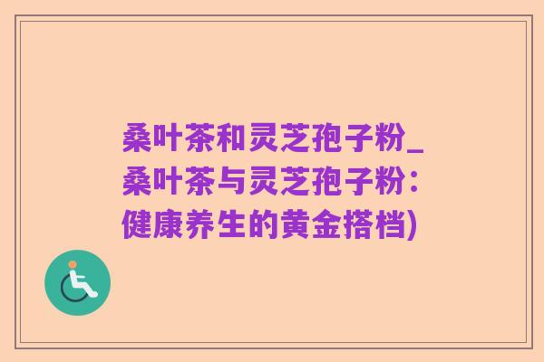 桑叶茶和灵芝孢子粉_桑叶茶与灵芝孢子粉:健康养生的黄金搭档)