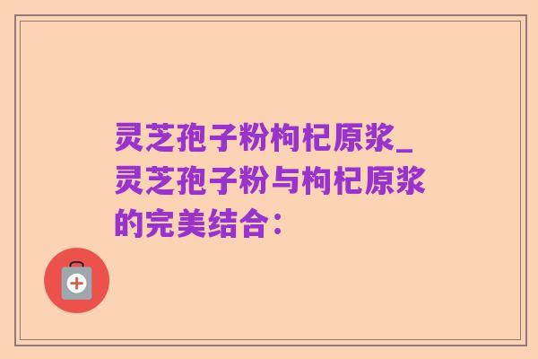 灵芝孢子粉枸杞原浆_灵芝孢子粉与枸杞原浆的完美结合: