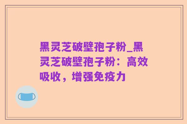 黑灵芝破壁孢子粉_黑灵芝破壁孢子粉：高效吸收，增强免疫力