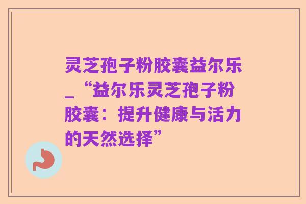 灵芝孢子粉胶囊益尔乐_“益尔乐灵芝孢子粉胶囊:提升健康与活力的天然选择”