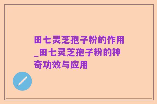 田七灵芝孢子粉的作用_田七灵芝孢子粉的神奇功效与应用
