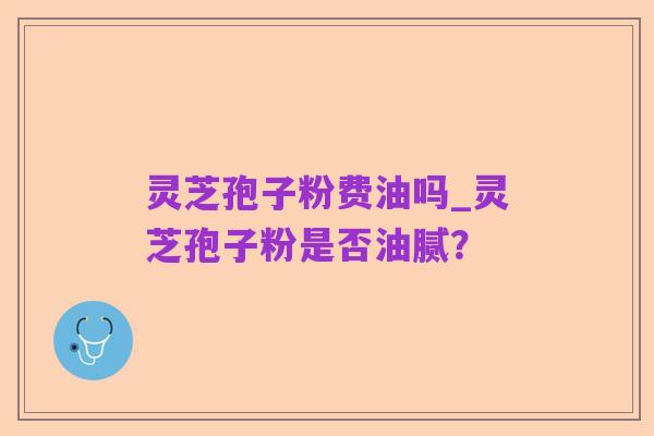灵芝孢子粉费油吗_灵芝孢子粉是否油腻?