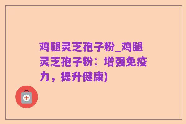 鸡腿灵芝孢子粉_鸡腿灵芝孢子粉:增强免疫力,提升健康)