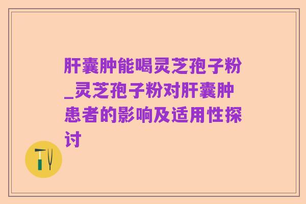 肝囊肿能喝灵芝孢子粉_灵芝孢子粉对肝囊肿患者的影响及适用性探讨
