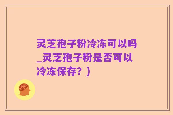 灵芝孢子粉冷冻可以吗_灵芝孢子粉是否可以冷冻保存？)