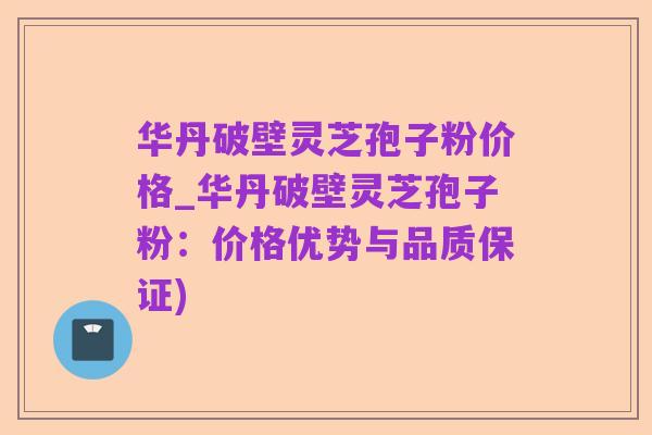 华丹破壁灵芝孢子粉价格_华丹破壁灵芝孢子粉:价格优势与品质保证)
