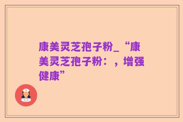 康美灵芝孢子粉_“康美灵芝孢子粉:,增强健康”