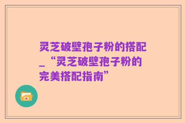 灵芝破壁孢子粉的搭配_“灵芝破壁孢子粉的完美搭配指南”