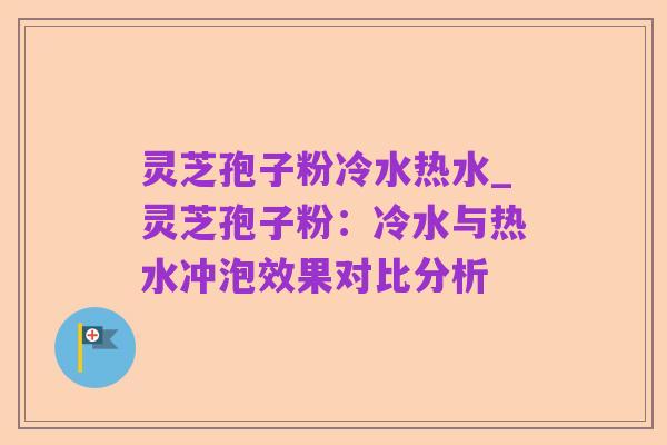 灵芝孢子粉冷水热水_灵芝孢子粉:冷水与热水冲泡效果对比分析