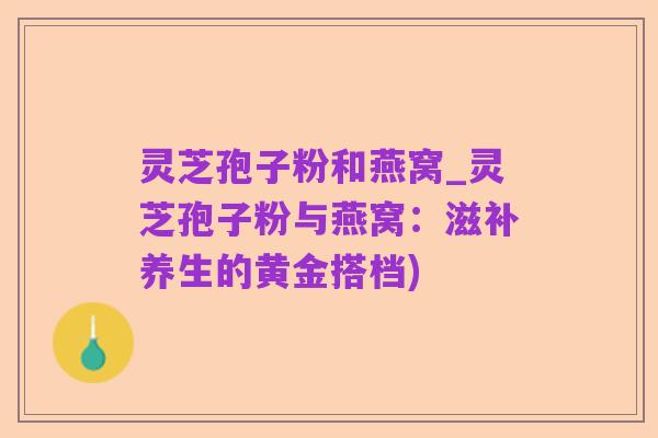 灵芝孢子粉和燕窝_灵芝孢子粉与燕窝：滋补养生的黄金搭档)