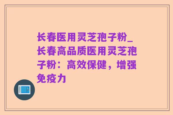 长春医用灵芝孢子粉_长春高品质医用灵芝孢子粉:高效保健,增强免疫力