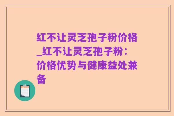 红不让灵芝孢子粉价格_红不让灵芝孢子粉:价格优势与健康益处兼备