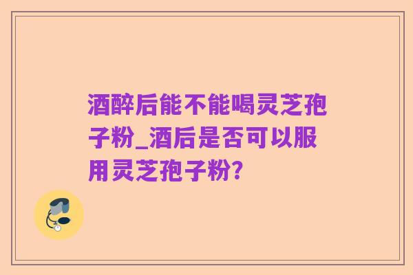 酒醉后能不能喝灵芝孢子粉_酒后是否可以服用灵芝孢子粉？