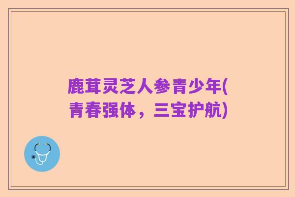 鹿茸灵芝人参青少年(青春强体,三宝护航)