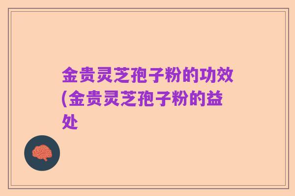 金贵灵芝孢子粉的功效(金贵灵芝孢子粉的益处