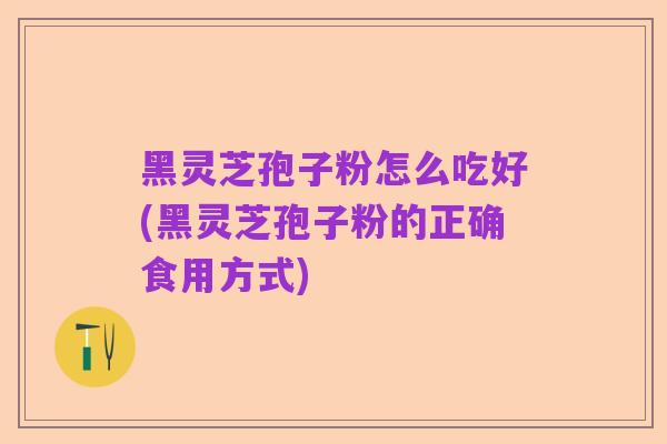 黑灵芝孢子粉怎么吃好(黑灵芝孢子粉的正确食用方式)