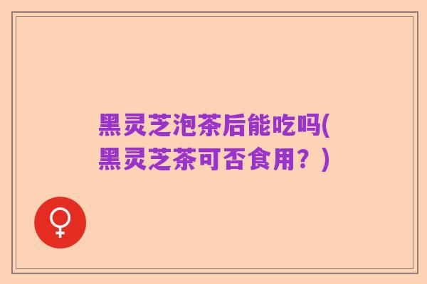黑灵芝泡茶后能吃吗(黑灵芝茶可否食用?)