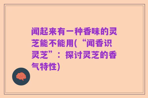 闻起来有一种香味的灵芝能不能用(“闻香识灵芝”:探讨灵芝的香气特性)