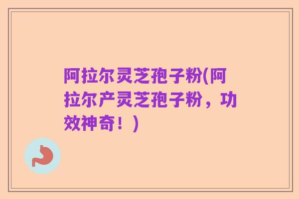 阿拉尔灵芝孢子粉(阿拉尔产灵芝孢子粉,功效神奇!)