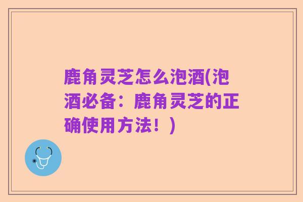 鹿角灵芝怎么泡酒(泡酒必备：鹿角灵芝的正确使用方法！)
