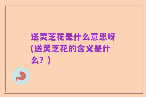 送灵芝花是什么意思呀(送灵芝花的含义是什么?)