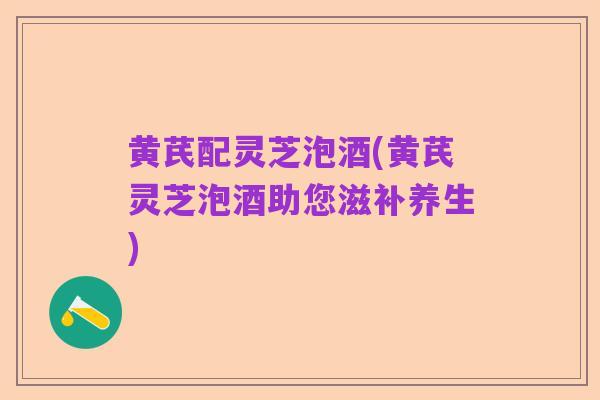 黄芪配灵芝泡酒(黄芪灵芝泡酒助您滋补养生)
