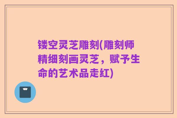镂空灵芝雕刻(雕刻师精细刻画灵芝,赋予生命的艺术品走红)