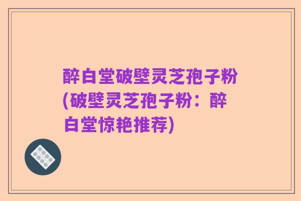 醉白堂破壁灵芝孢子粉(破壁灵芝孢子粉:醉白堂惊艳推荐)