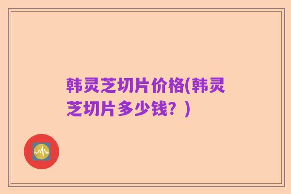 韩灵芝切片价格(韩灵芝切片多少钱?)