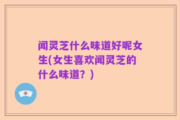 闻灵芝什么味道好呢女生(女生喜欢闻灵芝的什么味道?)
