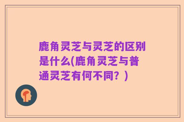 鹿角灵芝与灵芝的区别是什么(鹿角灵芝与普通灵芝有何不同?)