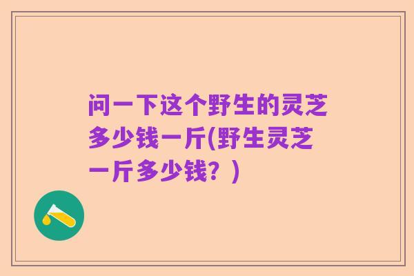 问一下这个野生的灵芝多少钱一斤(野生灵芝一斤多少钱？)