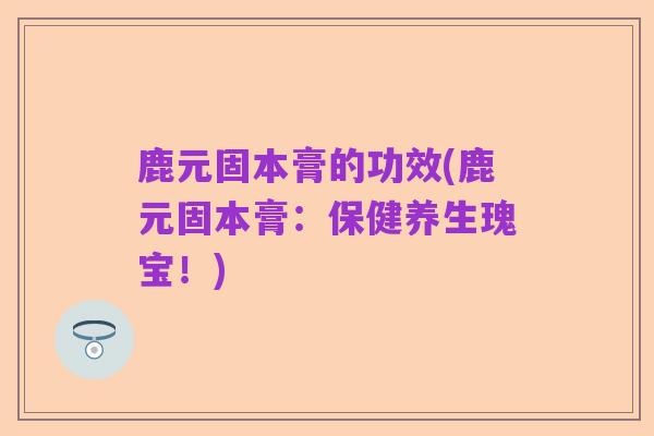 鹿元固本膏的功效(鹿元固本膏:保健养生瑰宝!)