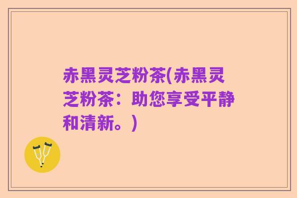 赤黑灵芝粉茶(赤黑灵芝粉茶:助您享受平静和清新。)