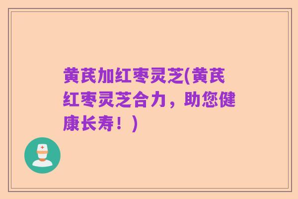 黄芪加红枣灵芝(黄芪红枣灵芝合力,助您健康长寿!)