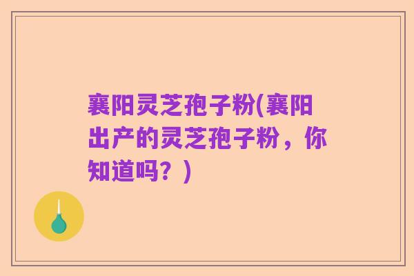 襄阳灵芝孢子粉(襄阳出产的灵芝孢子粉，你知道吗？)