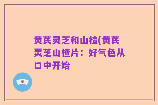 黄芪灵芝和山楂(黄芪灵芝山楂片:好气色从口中开始