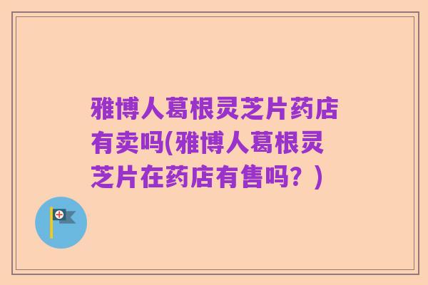 雅博人葛根灵芝片药店有卖吗(雅博人葛根灵芝片在药店有售吗?)