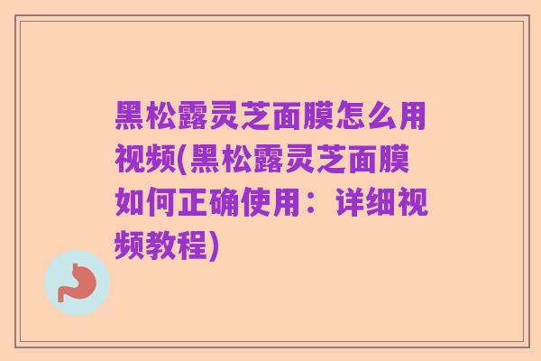 黑松露灵芝面膜怎么用视频(黑松露灵芝面膜如何正确使用:详细视频教程)