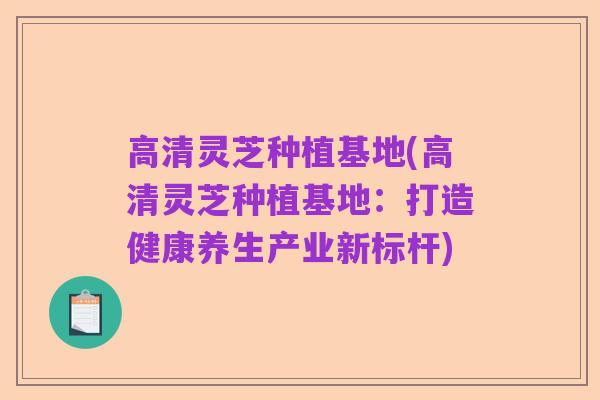 高清灵芝种植基地(高清灵芝种植基地：打造健康养生产业新标杆)