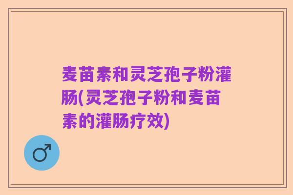麦苗素和灵芝孢子粉灌肠(灵芝孢子粉和麦苗素的灌肠疗效)